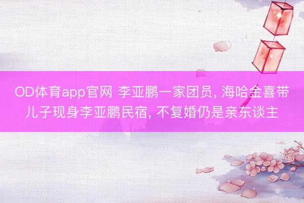OD体育app官网 李亚鹏一家团员, 海哈金喜带儿子现身李亚鹏民宿, 不复婚仍是亲东谈主