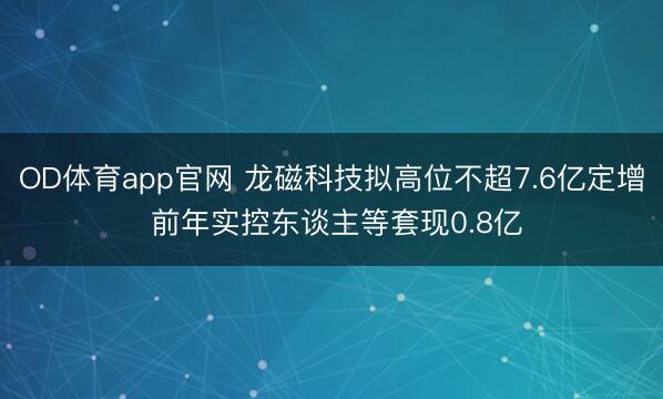 OD体育app官网 龙磁科技拟高位不超7.6亿定增 前年实控东谈主等套现0.8亿