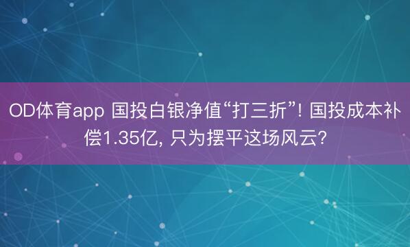 OD体育app 国投白银净值“打三折”! 国投成本补偿1.35亿, 只为摆平这场风云?