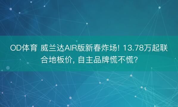 OD体育 威兰达AIR版新春炸场! 13.78万起联合地板价, 自主品牌慌不慌?