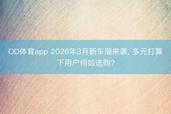 OD体育app 2026年3月新车潮来袭, 多元打算下用户何如选购?
