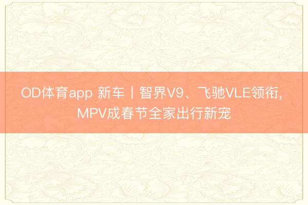 OD体育app 新车丨智界V9、飞驰VLE领衔, MPV成春节全家出行新宠