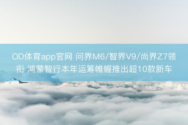 OD体育app官网 问界M6/智界V9/尚界Z7领衔 鸿蒙智行本年运筹帷幄推出超10款新车