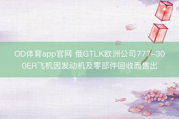 OD体育app官网 俄GTLK欧洲公司777-300ER飞机因发动机及零部件回收而售出