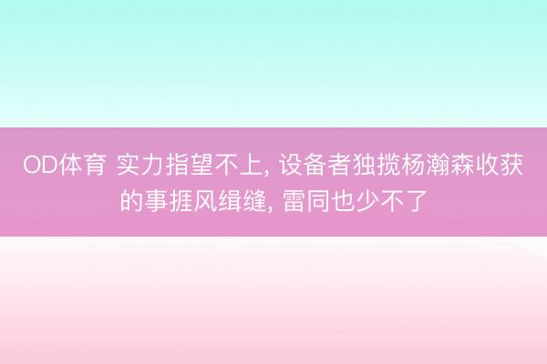OD体育 实力指望不上, 设备者独揽杨瀚森收获的事捱风缉缝, 雷同也少不了