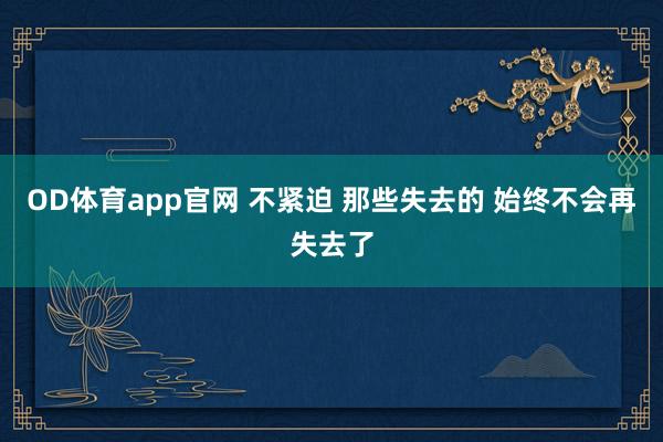 OD体育app官网 不紧迫 那些失去的 始终不会再失去了