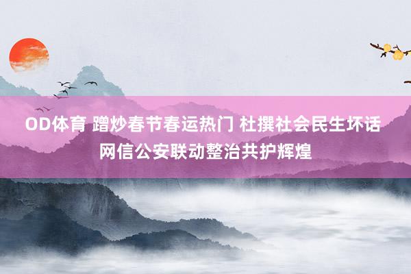 OD体育 蹭炒春节春运热门 杜撰社会民生坏话 网信公安联动整治共护辉煌