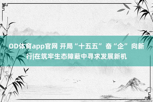 OD体育app官网 开局“十五五” 奋“企” 向新行|在筑牢生态障蔽中寻求发展新机