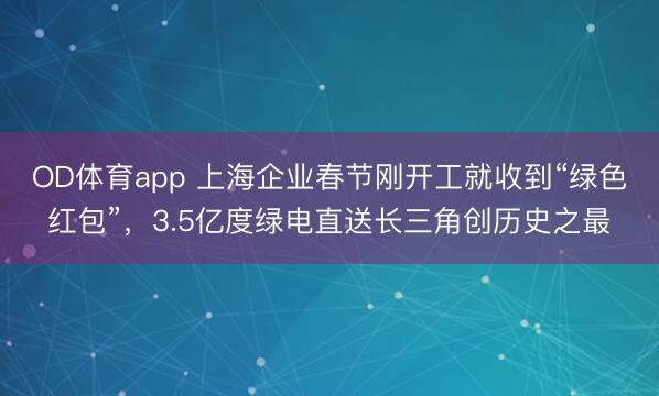 OD体育app 上海企业春节刚开工就收到“绿色红包”，3.5亿度绿电直送长三角创历史之最
