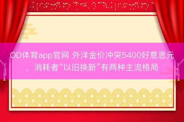OD体育app官网 外洋金价冲突5400好意思元,消耗者“以旧换新”有两种主流格局