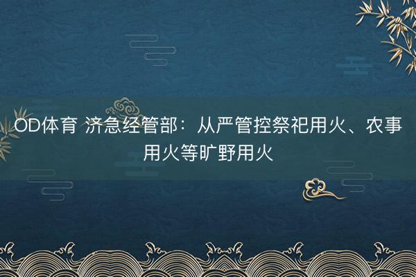 OD体育 济急经管部：从严管控祭祀用火、农事用火等旷野用火