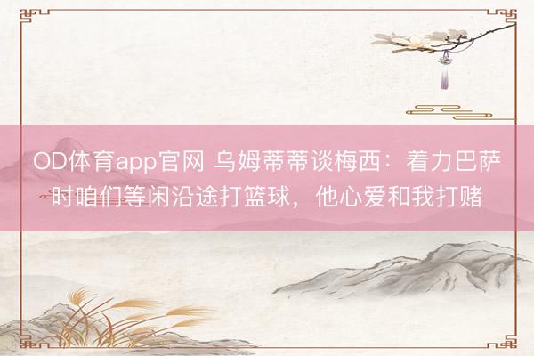 OD体育app官网 乌姆蒂蒂谈梅西：着力巴萨时咱们等闲沿途打篮球，他心爱和我打赌
