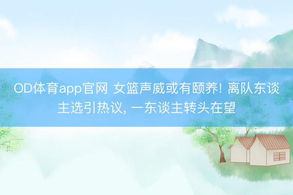 OD体育app官网 女篮声威或有颐养! 离队东谈主选引热议, 一东谈主转头在望