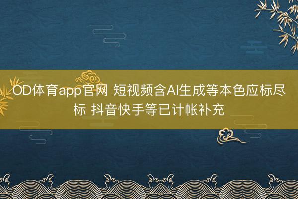 OD体育app官网 短视频含AI生成等本色应标尽标 抖音快手等已计帐补充