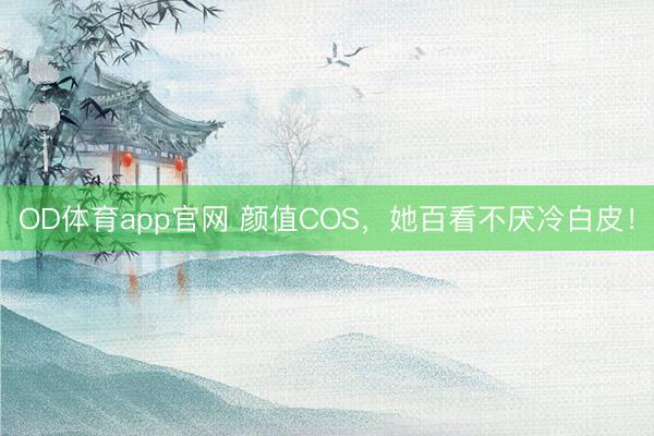 OD体育app官网 颜值COS，她百看不厌冷白皮！
