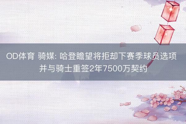 OD体育 骑媒: 哈登瞻望将拒却下赛季球员选项 并与骑士重签2年7500万契约