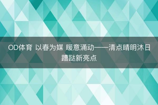 OD体育 以春为媒 暖意涌动——清点晴明沐日蹧跶新亮点