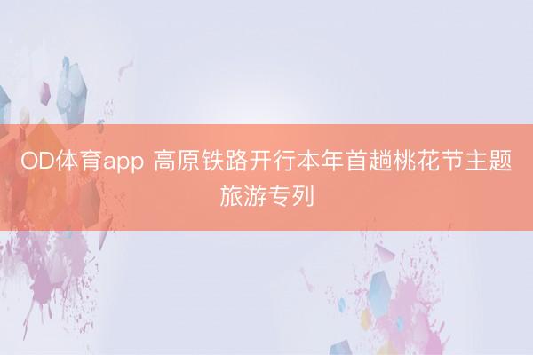 OD体育app 高原铁路开行本年首趟桃花节主题旅游专列