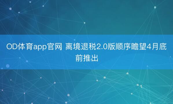 OD体育app官网 离境退税2.0版顺序瞻望4月底前推出