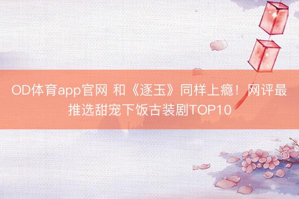 OD体育app官网 和《逐玉》同样上瘾!网评最推选甜宠下饭古装剧TOP10