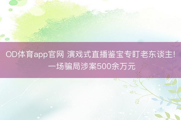 OD体育app官网 演戏式直播鉴宝专盯老东谈主! 一场骗局涉案500余万元