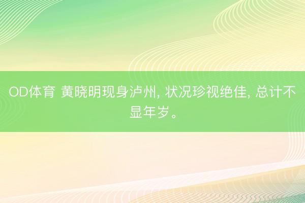 OD体育 黄晓明现身泸州， 状况珍视绝佳， 总计不显年岁<a href=