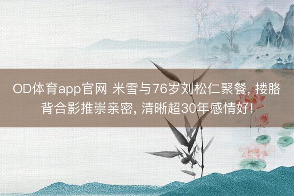 OD体育app官网 米雪与76岁刘松仁聚餐， 搂胳背合影推崇亲密，<a href=