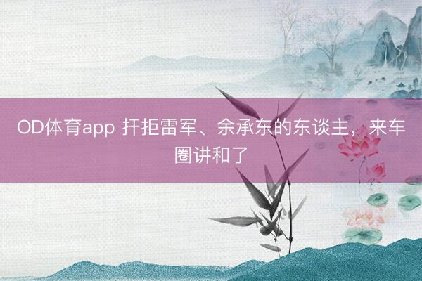 OD体育app 扞拒雷军、余承东的东谈主，来车圈讲和了