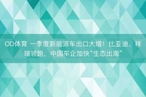 OD体育 一季度新能源车出口大增！比亚迪、祥瑞领跑，中国车企加快“生态出海”