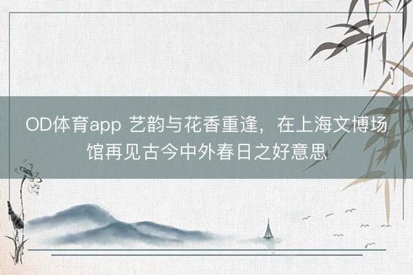 OD体育app 艺韵与花香重逢，在上海文博场馆再见古今中外春日之好意思