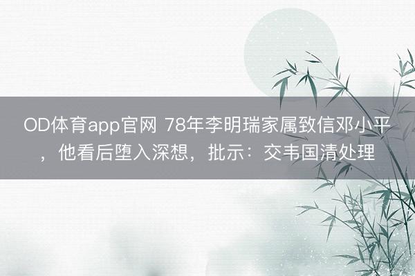 OD体育app官网 78年李明瑞家属致信邓小平，他看后堕入深想，批示：交韦国清处理