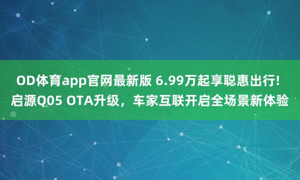 OD体育app官网最新版 6.99万起享聪惠出行! 启源Q05 OTA升级,车家互联开启全场景新体验