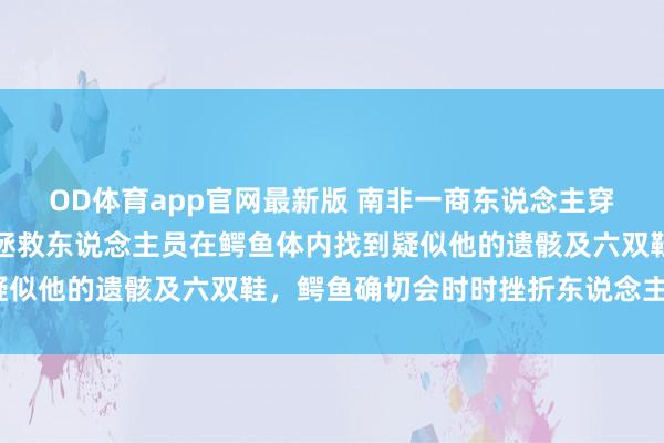OD体育app官网最新版 南非一商东说念主穿越急流时被冲走厌世,拯救东说念主员在鳄鱼体内找到疑似他的遗骸及六双鞋,鳄鱼确切会时时挫折东说念主类吗?