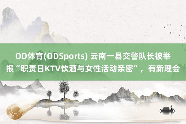 OD体育(ODSports) 云南一县交警队长被举报“职责日KTV饮酒与女性活动亲密”,有新理会