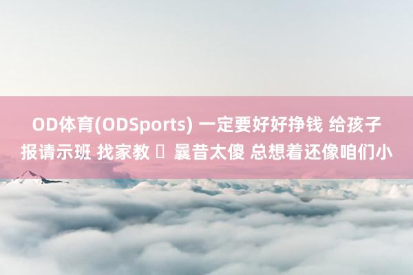OD体育(ODSports) 一定要好好挣钱 给孩子报请示班 找家教 曩昔太傻 总想着还像咱们小