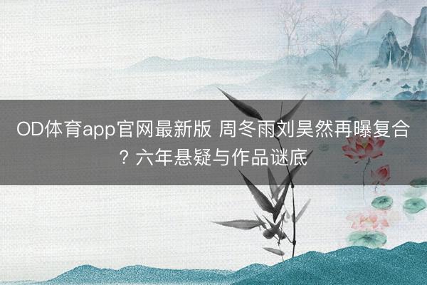 OD体育app官网最新版 周冬雨刘昊然再曝复合? 六年悬疑与作品谜底