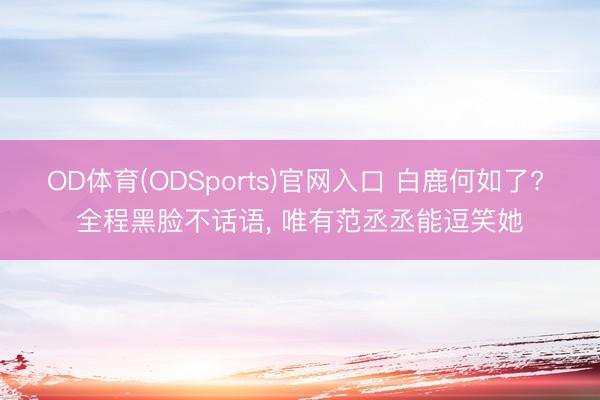 OD体育(ODSports)官网入口 白鹿何如了? 全程黑脸不话语, 唯有范丞丞能逗笑她