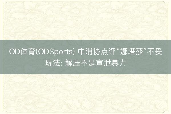 OD体育(ODSports) 中消协点评“娜塔莎”不妥玩法: 解压不是宣泄暴力