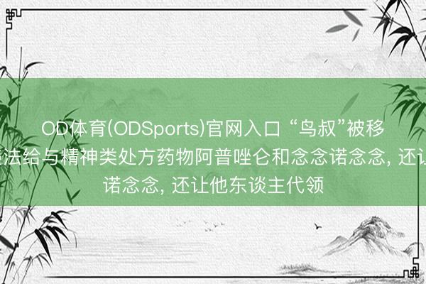 OD体育(ODSports)官网入口 “鸟叔”被移送检方: 涉嫌违法给与精神类处方药物阿普唑仑和念念诺念念, 还让他东谈主代领