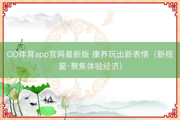 OD体育app官网最新版 康养玩出新表情（新视窗·聚焦体验经济）