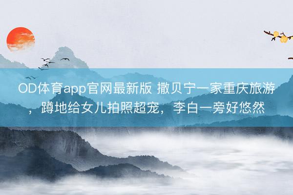 OD体育app官网最新版 撒贝宁一家重庆旅游,蹲地给女儿拍照超宠,李白一旁好悠然