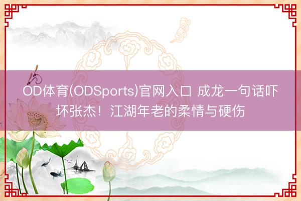 OD体育(ODSports)官网入口 成龙一句话吓坏张杰!江湖年老的柔情与硬伤