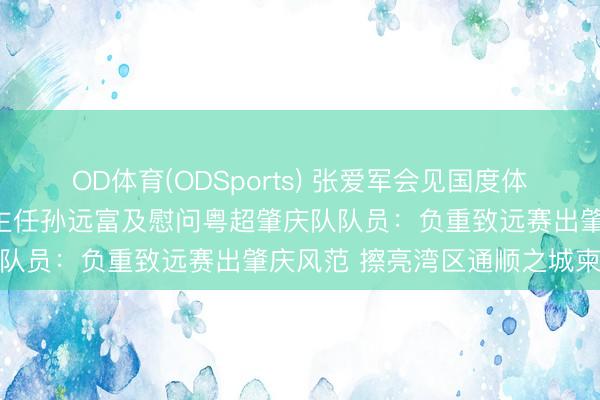 OD体育(ODSports) 张爱军会见国度体育总局田径通顺惩处中心主任孙远富及慰问粤超肇庆队队员:负重致远赛出肇庆风范 擦亮湾区通顺之城柬帖