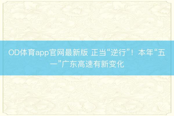 OD体育app官网最新版 正当“逆行”!本年“五一”广东高速有新变化