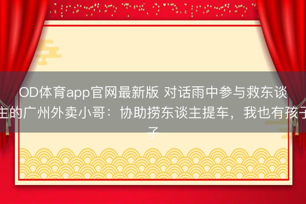 OD体育app官网最新版 对话雨中参与救东谈主的广州外卖小哥:协助捞东谈主提车,我也有孩子