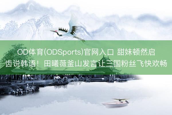 OD体育(ODSports)官网入口 甜妹顿然启齿说韩语!田曦薇釜山发言让三国粉丝飞快欢畅